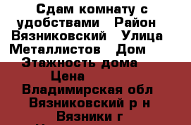 Сдам комнату с удобствами › Район ­ Вязниковский › Улица ­ Металлистов › Дом ­ 23 › Этажность дома ­ 5 › Цена ­ 4 000 - Владимирская обл., Вязниковский р-н, Вязники г. Недвижимость » Квартиры аренда   . Владимирская обл.,Вязниковский р-н